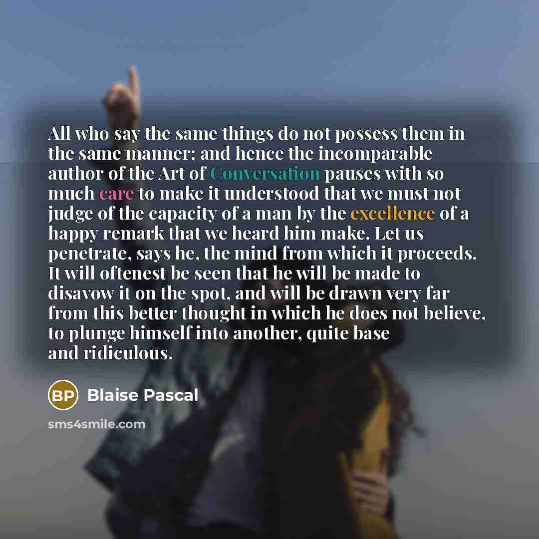 “All who say the same things do not possess them in the same manner; and hence the incomparable author of the Art of Conversation pauses with so much care to make it understood that we must not judge of the capacity of a man by the excellence of a happy remark that we heard him make. Let us…” quote by Blaise Pascal