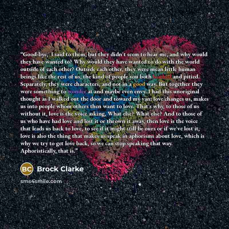 “Good-bye,' I said to them, but they didn't seem to hear me, and why would they have wanted to? Why would they have wanted to do with the world outside of each other? Outside each other, they were mean little human beings like the rest of us, the kind of people you both loathed and pitied…” quote by Brock Clarke