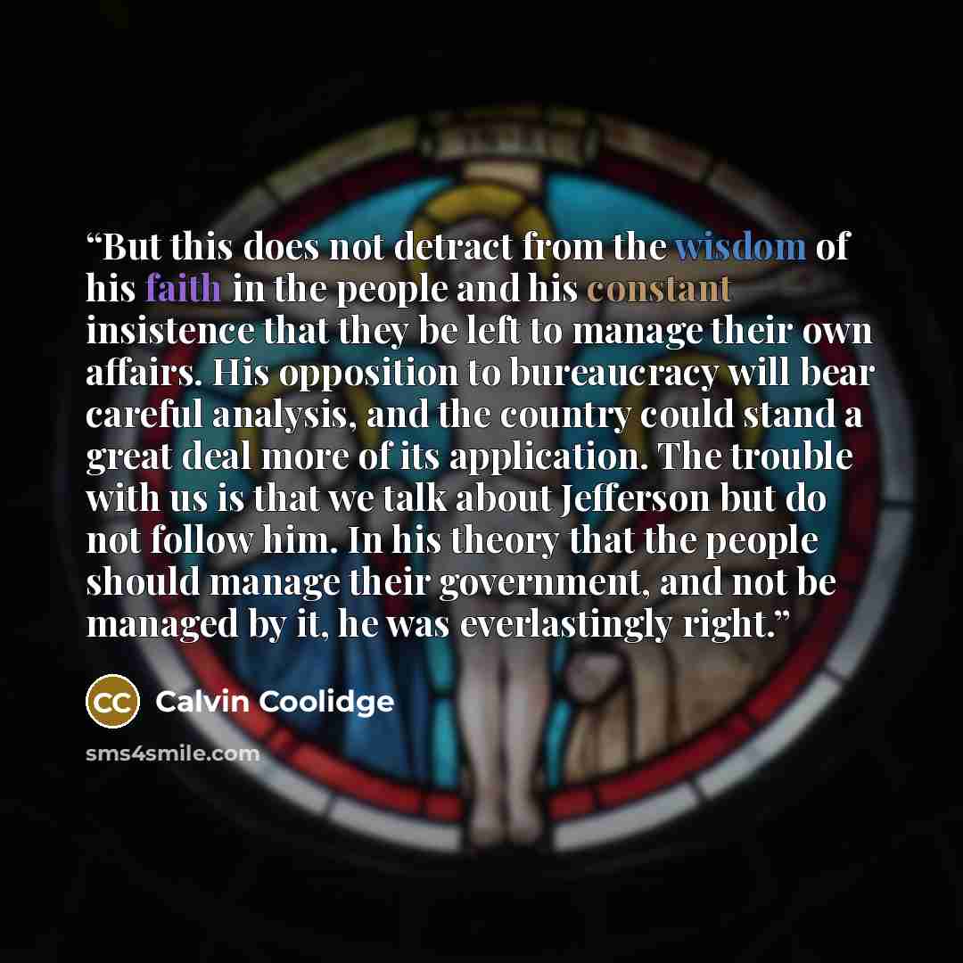 “But this does not detract from the wisdom of his faith in the people and his constant insistence that they be left to manage their own affairs. His opposition to bureaucracy will bear careful analysis, and the country could stand a great deal more of its application. The trouble with us is that we…” quote by Calvin Coolidge