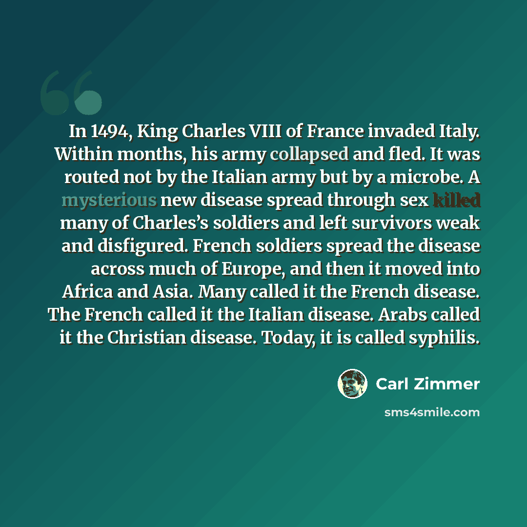 “In 1494, King Charles VIII of France invaded Italy. Within months, his army collapsed and fled. It was routed not by the Italian army but by a microbe. A mysterious new disease spread through sex killed many of Charles’s soldiers and left survivors weak and disfigured. French soldiers spread the…” quote by Carl Zimmer