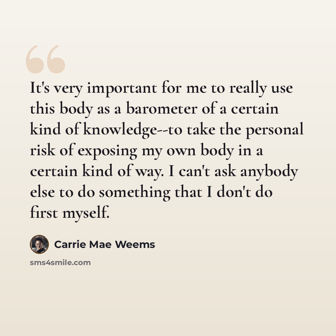 “It's very important for me to really use this body as a barometer of a certain kind of knowledge--to take the personal risk of exposing my own body in a certain kind of way. I can't ask anybody else to do something that I don't do first myself.” quote by Carrie Mae Weems