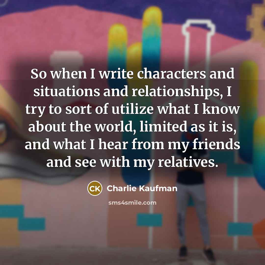 “So when I write characters and situations and relationships, I try to sort of utilize what I know about the world, limited as it is, and what I hear from my friends and see with my relatives.” quote by Charlie Kaufman