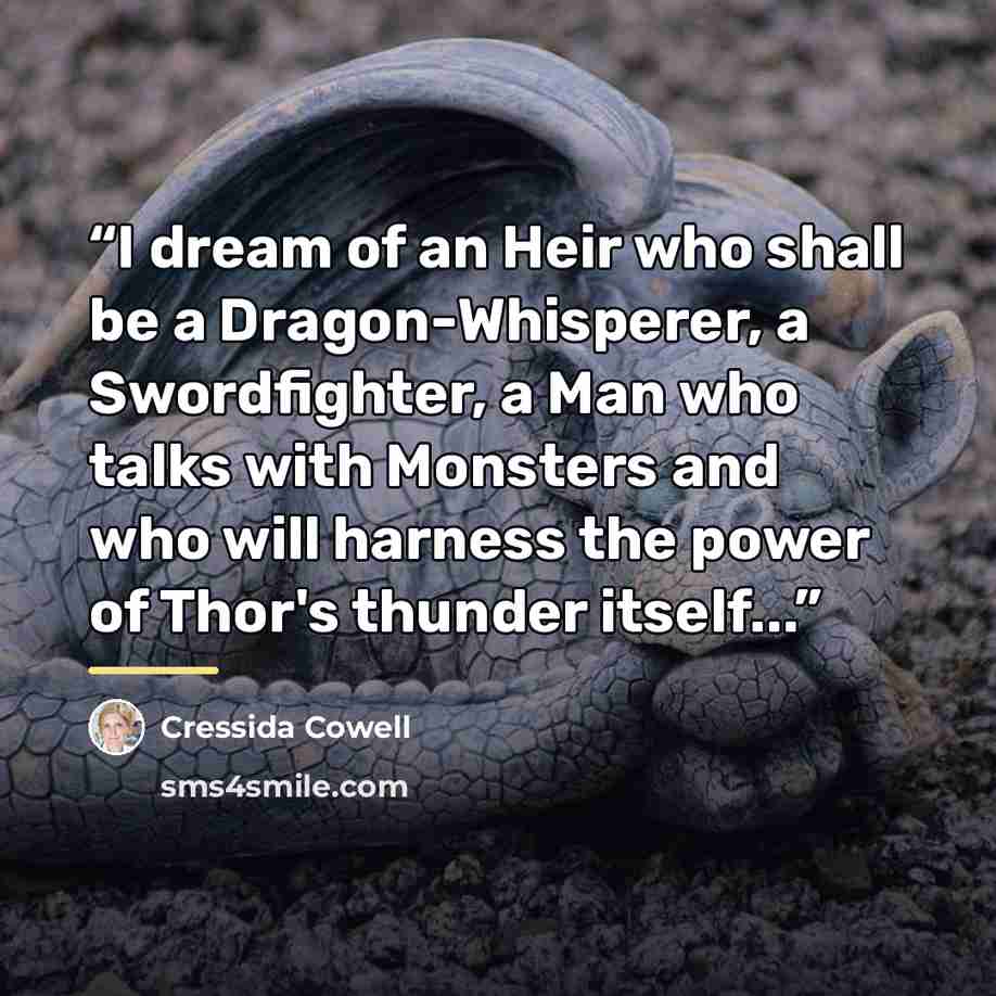“I dream of an Heir who shall be a Dragon-Whisperer, a Swordfighter, a Man who talks with Monsters and who will harness the power of Thor's thunder itself...” quote by Cressida Cowell