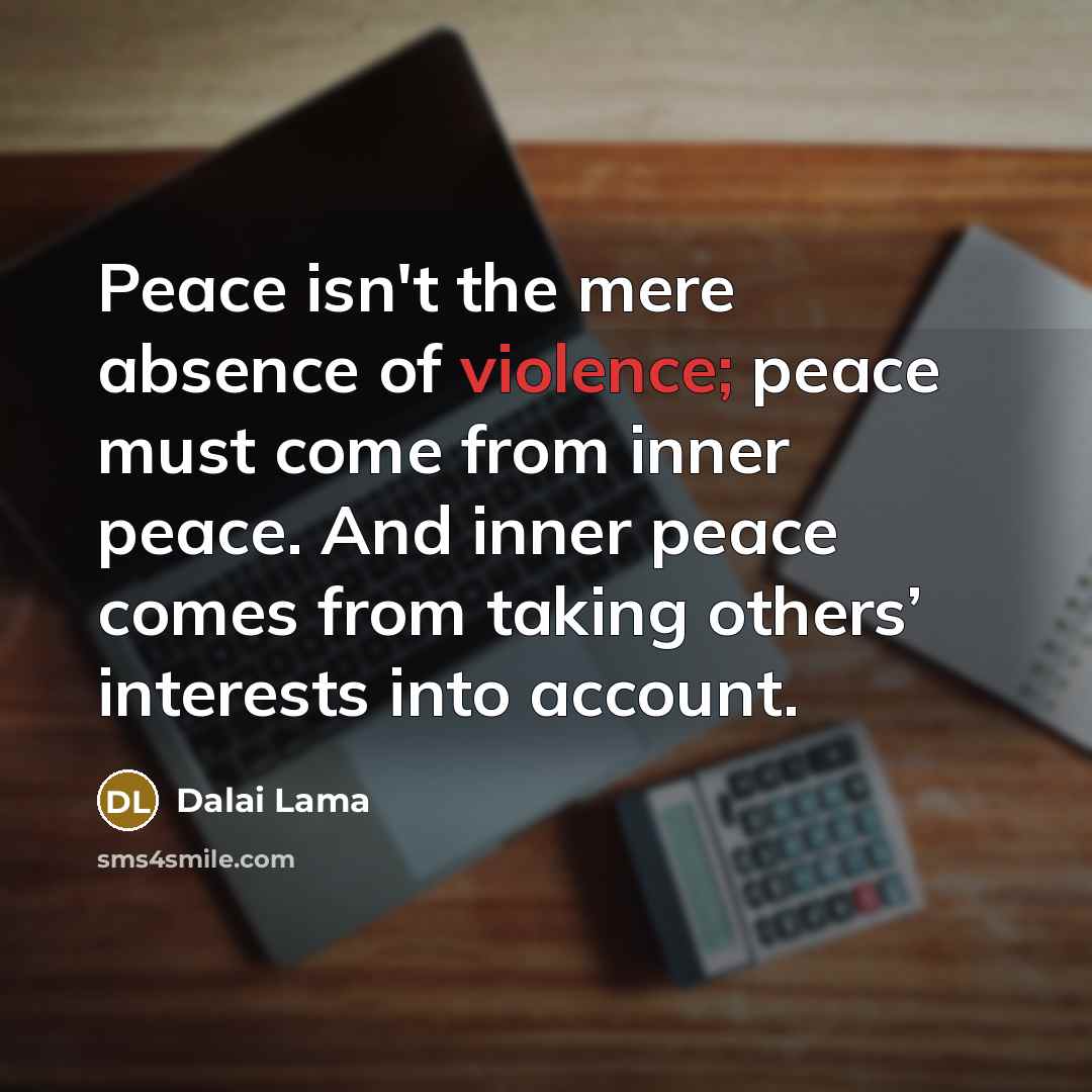 “Peace isn't the mere absence of violence; peace must come from inner peace. And inner peace comes from taking others’ interests into account.” quote by Dalai Lama