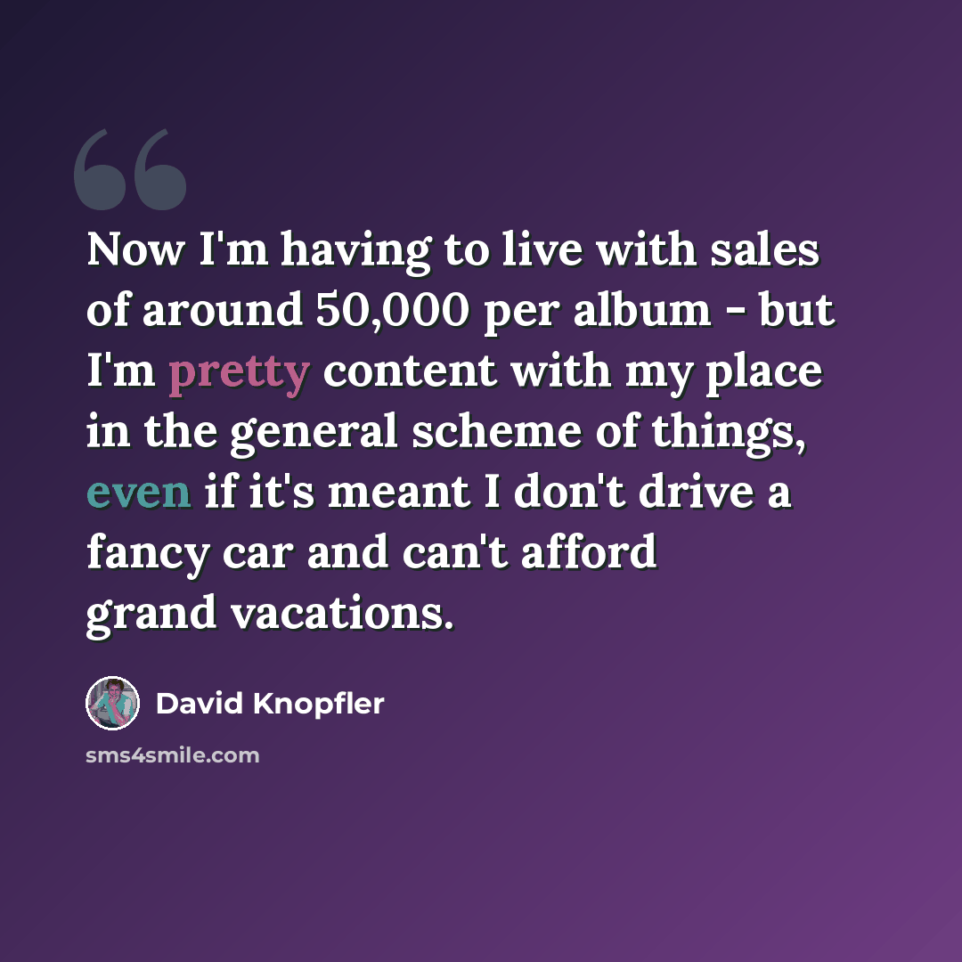 “Now I'm having to live with sales of around 50,000 per album - but I'm pretty content with my place in the general scheme of things, even if it's meant I don't drive a fancy car and can't afford grand vacations.” quote by David Knopfler