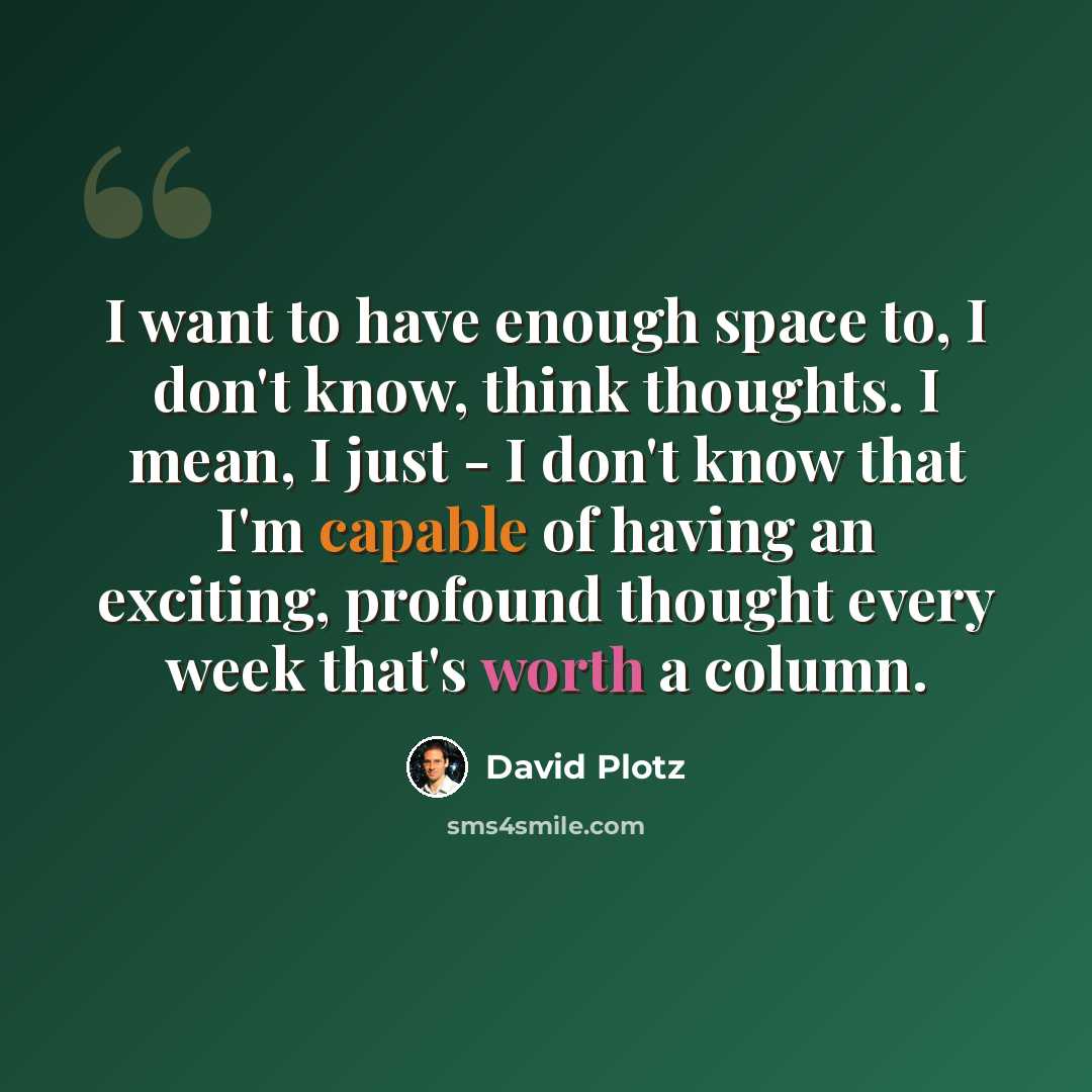 “I want to have enough space to, I don't know, think thoughts. I mean, I just - I don't know that I'm capable of having an exciting, profound thought every week that's worth a column.” quote by David Plotz