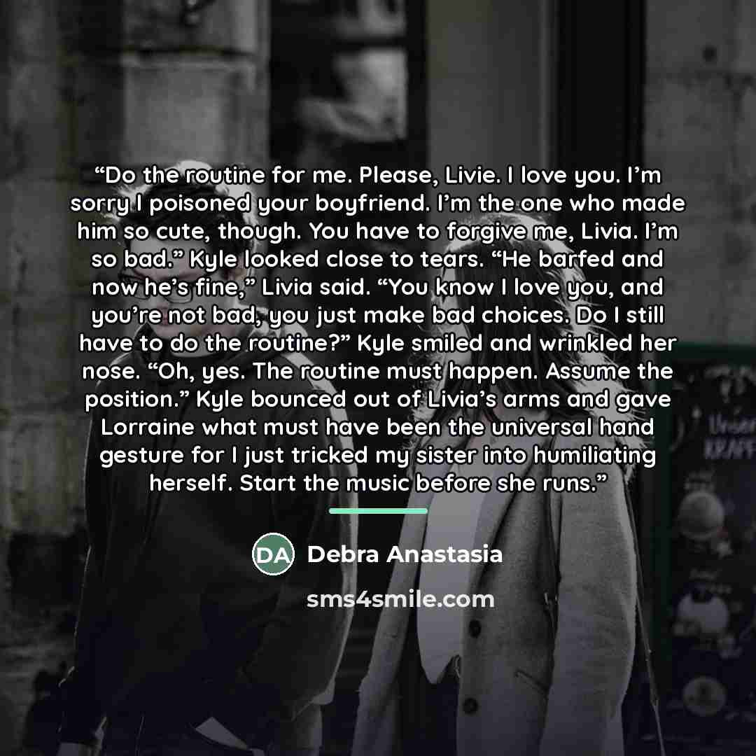 “Do the routine for me. Please, Livie. I love you. I’m sorry I poisoned your boyfriend. I’m the one who made him so cute, though. You have to forgive me, Livia. I’m so bad.” Kyle looked close to tears. “He barfed and now he’s fine,” Livia said. “You know I love you, and you’re not bad, you just…” quote by Debra Anastasia