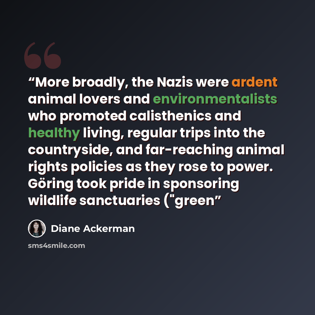 “More broadly, the Nazis were ardent animal lovers and environmentalists who promoted calisthenics and healthy living, regular trips into the countryside, and far-reaching animal rights policies as they rose to power. Göring took pride in sponsoring wildlife sanctuaries ("green” quote by Diane Ackerman