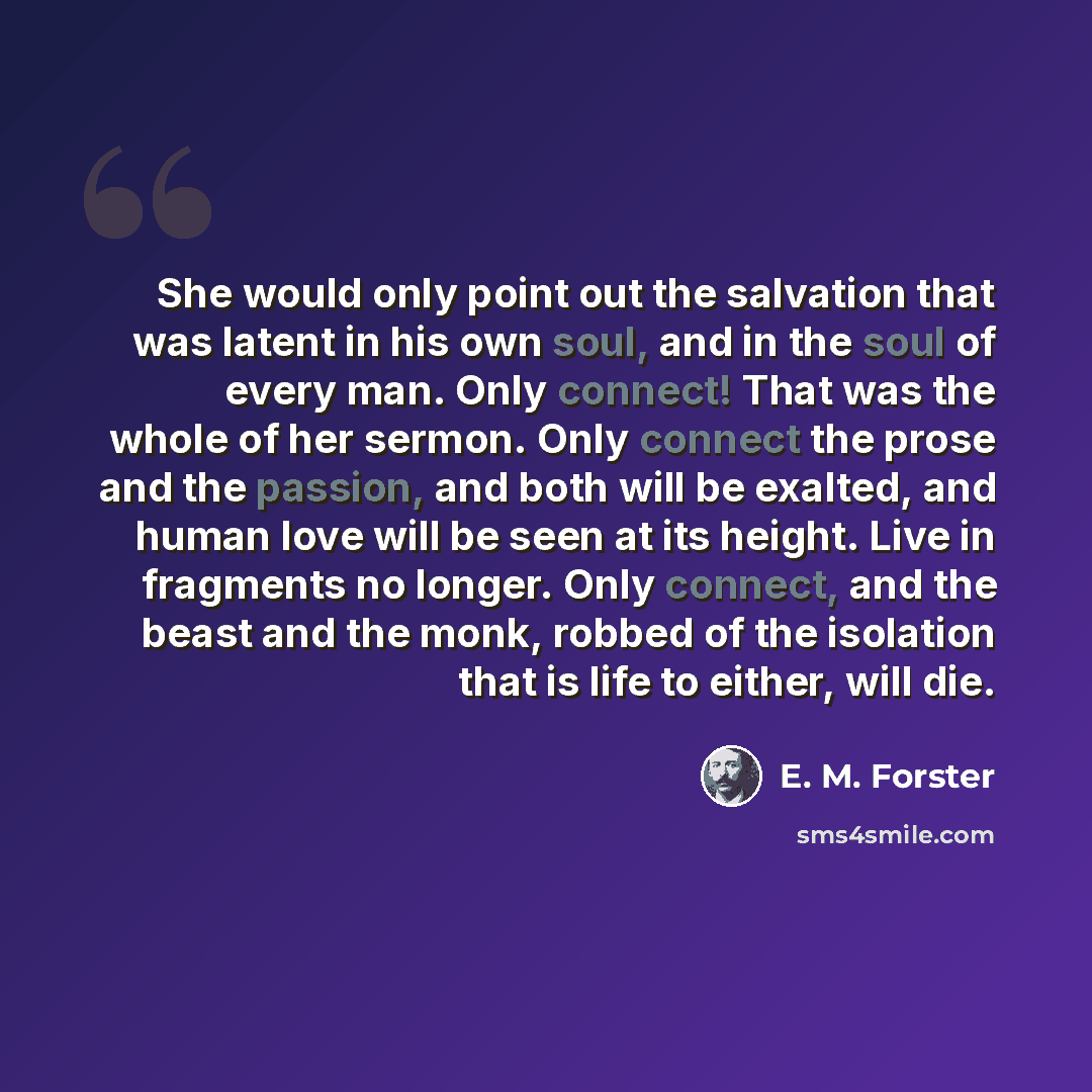 “She would only point out the salvation that was latent in his own soul, and in the soul of every man. Only connect! That was the whole of her sermon. Only connect the prose and the passion, and both will be exalted, and human love will be seen at its height. Live in fragments no longer. Only…” quote by E. M. Forster