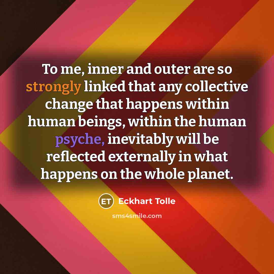 “To me, inner and outer are so strongly linked that any collective change that happens within human beings, within the human psyche, inevitably will be reflected externally in what happens on the whole planet.” quote by Eckhart Tolle
