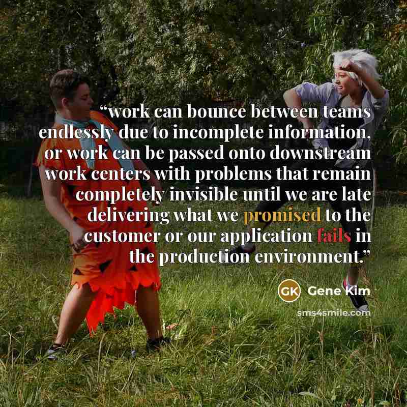 “work can bounce between teams endlessly due to incomplete information, or work can be passed onto downstream work centers with problems that remain completely invisible until we are late delivering what we promised to the customer or our application fails in the production environment.” quote by Gene Kim