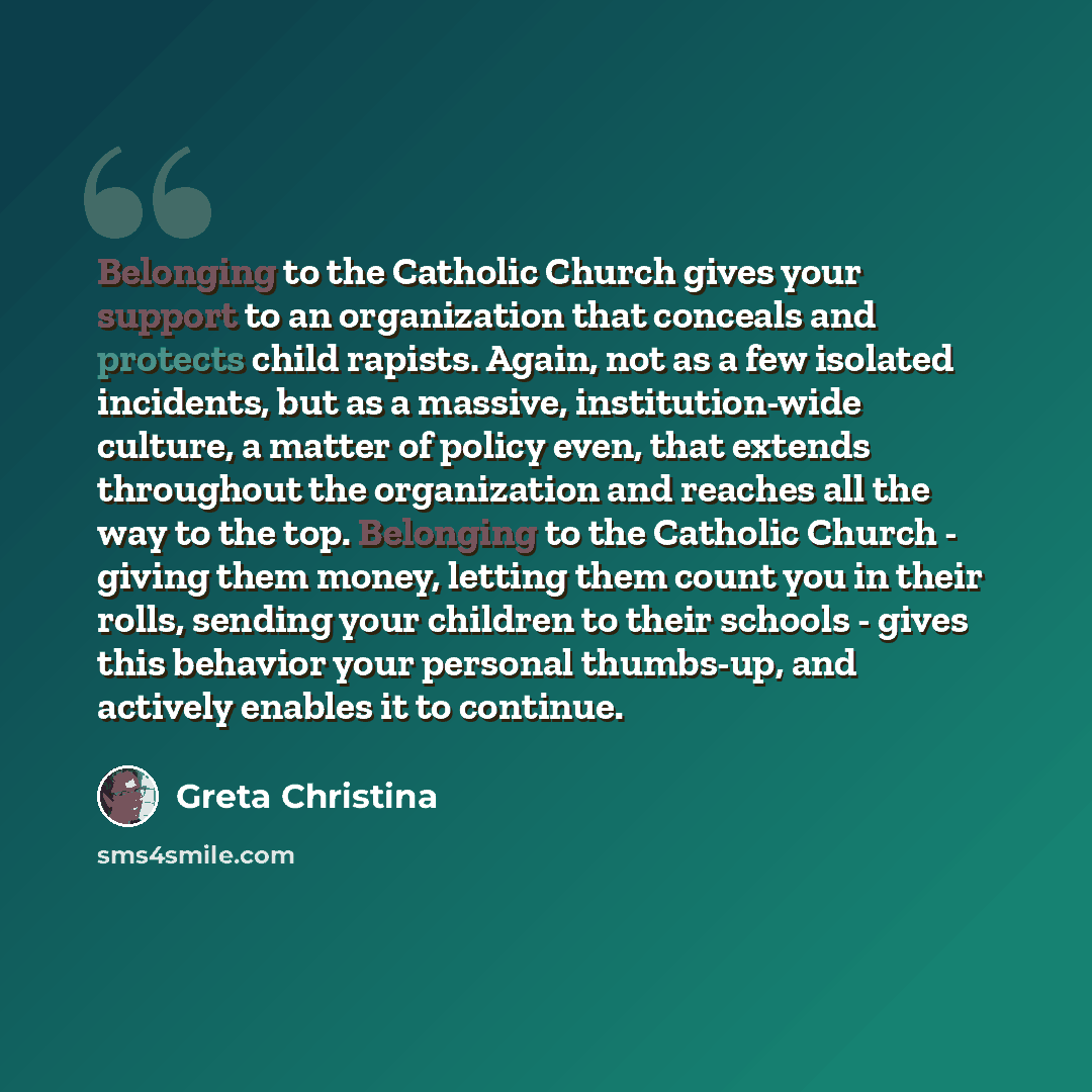 “Belonging to the Catholic Church gives your support to an organization that conceals and protects child rapists. Again, not as a few isolated incidents, but as a massive, institution-wide culture, a matter of policy even, that extends throughout the organization and reaches all the way to the top…” quote by Greta Christina