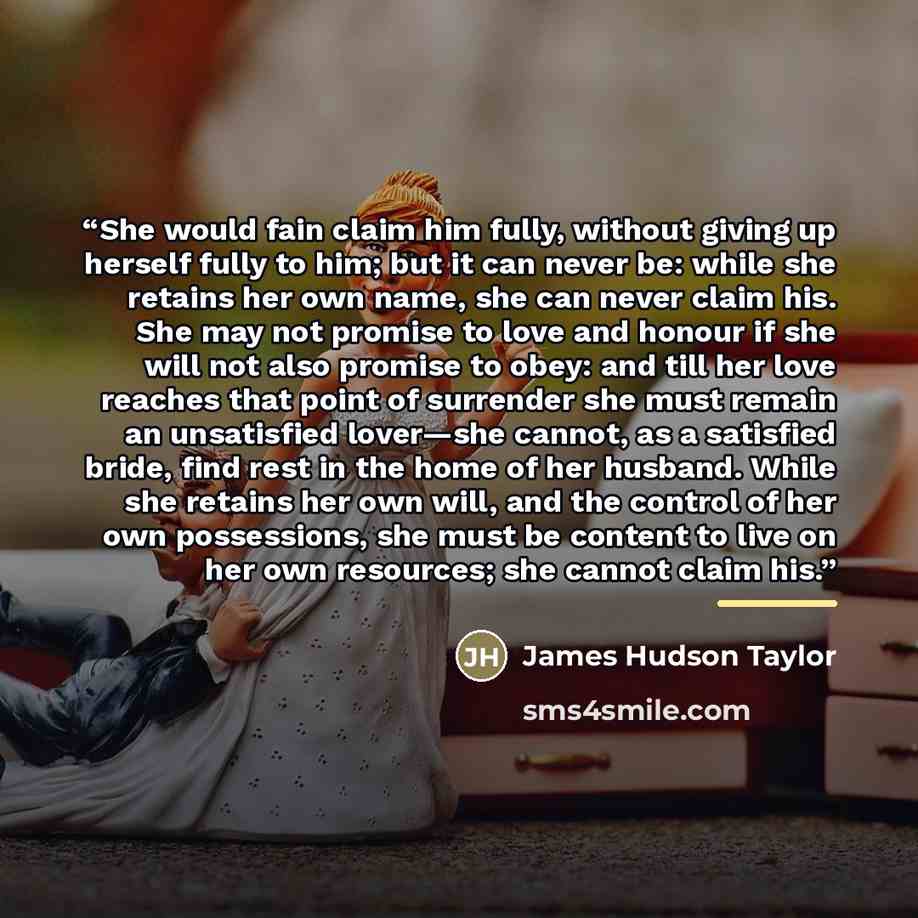 “She would fain claim him fully, without giving up herself fully to him; but it can never be: while she retains her own name, she can never claim his. She may not promise to love and honour if she will not also promise to obey: and till her love reaches that point of surrender she must remain an…” quote by James Hudson Taylor