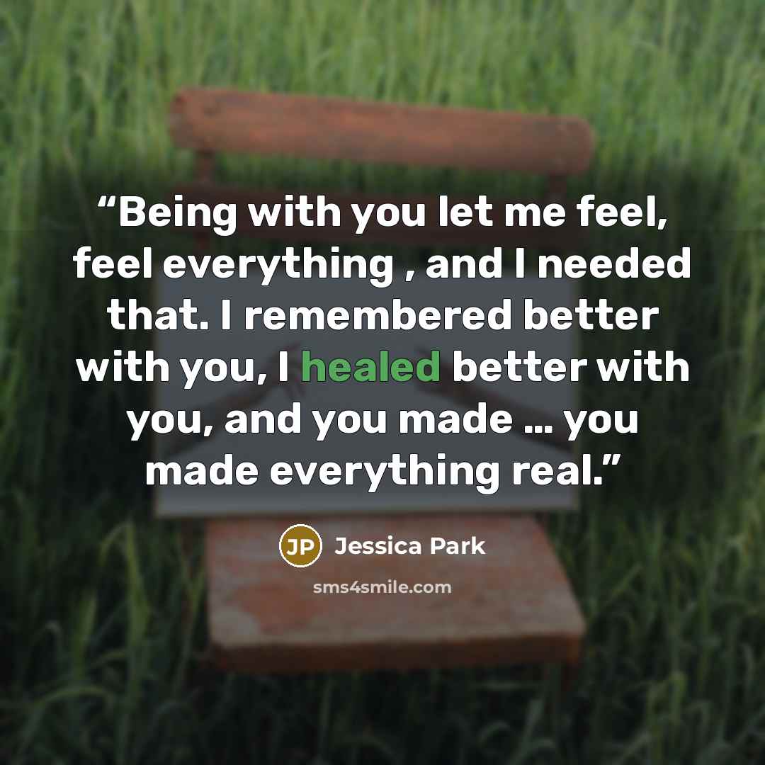 “Being with you let me feel, feel everything , and I needed that. I remembered better with you, I healed better with you, and you made … you made everything real.” quote by Jessica Park