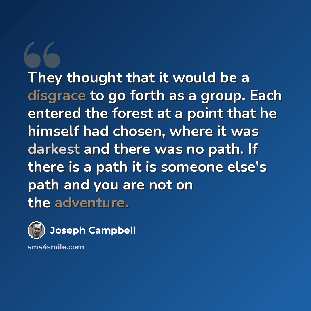 “They thought that it would be a disgrace to go forth as a group. Each entered the forest at a point that he himself had chosen, where it was darkest and there was no path. If there is a path it is someone else's path and you are not on the adventure.” quote by Joseph Campbell