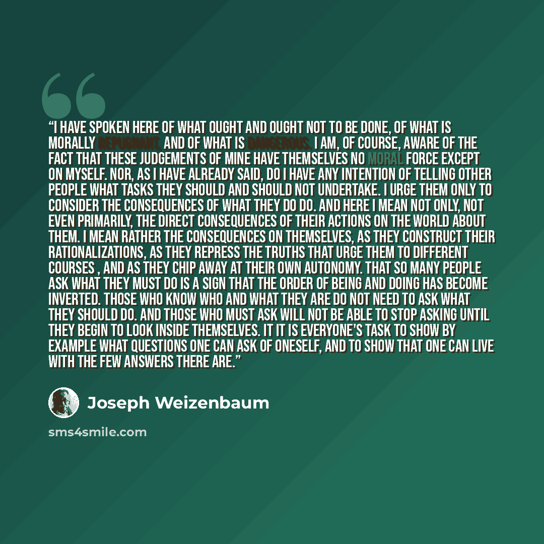 “I have spoken here of what ought and ought not to be done, of what is morally repugnant, and of what is dangerous. I am, of course, aware of the fact that these judgements of mine have themselves no moral force except on myself. Nor, as I have already said, do I have any intention of telling other…” quote by Joseph Weizenbaum