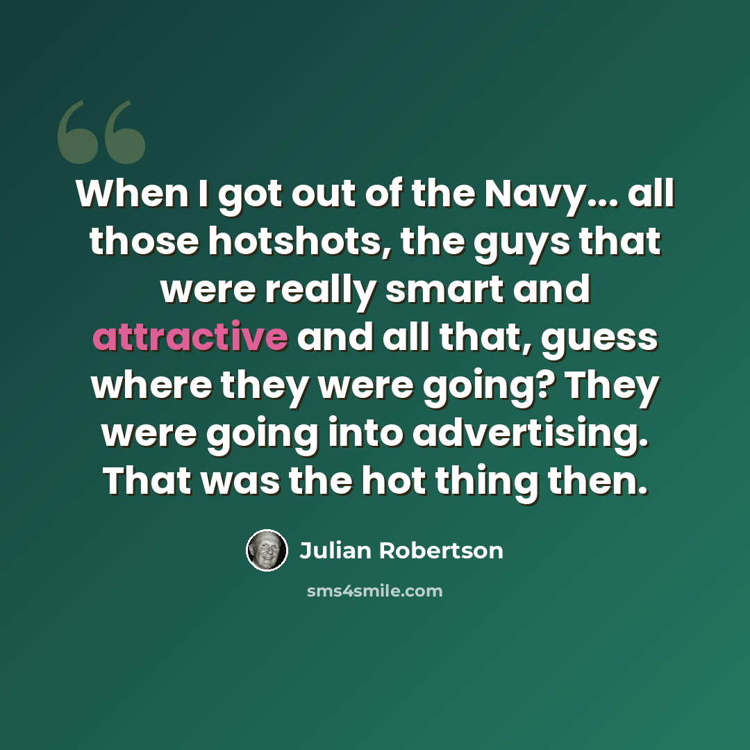 “When I got out of the Navy... all those hotshots, the guys that were really smart and attractive and all that, guess where they were going? They were going into advertising. That was the hot thing then.” quote by Julian Robertson