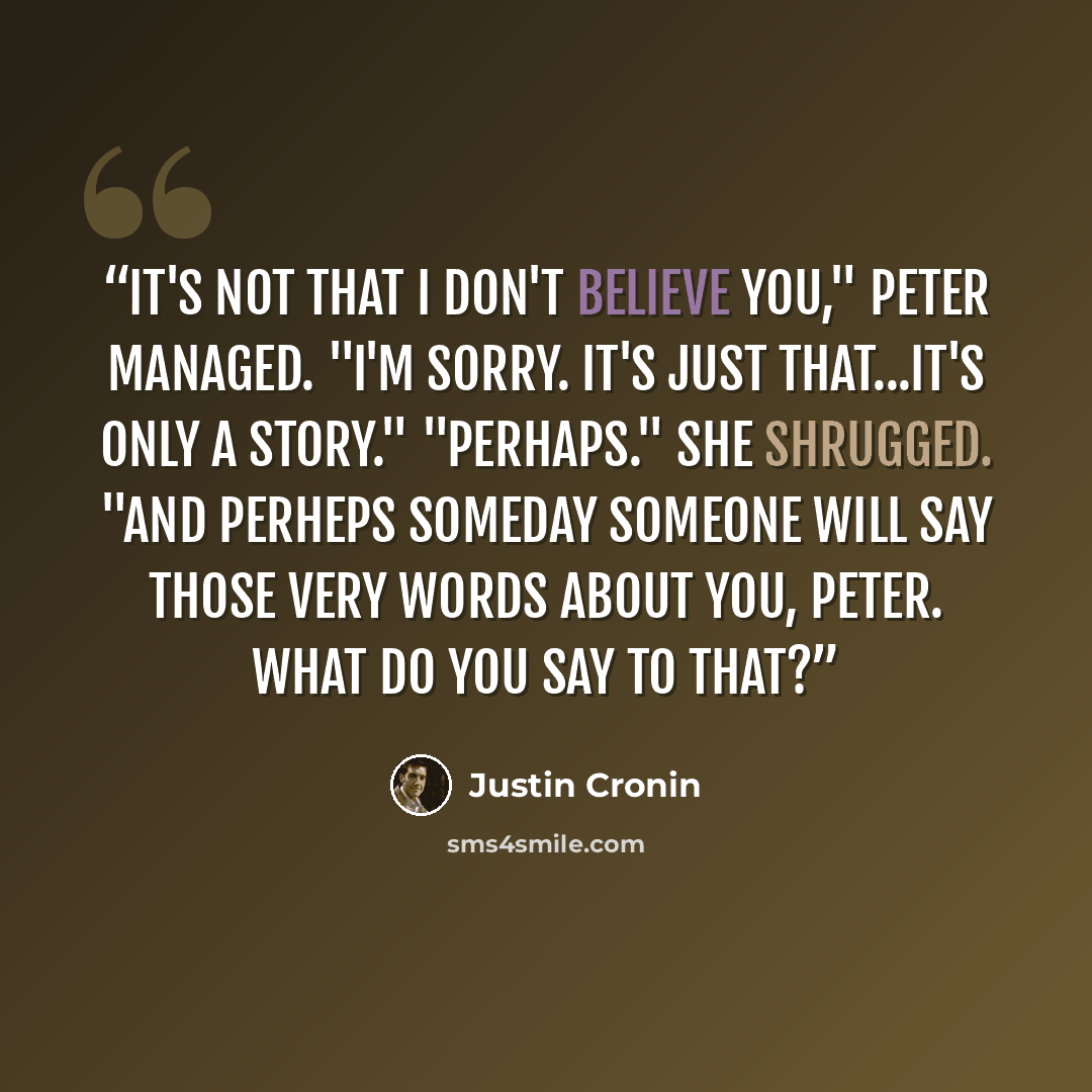 “It's not that I don't believe you," Peter managed. "I'm sorry. It's just that...it's only a story." "Perhaps." She shrugged. "And perheps someday someone will say those very words about you, Peter. What do you say to that?” quote by Justin Cronin