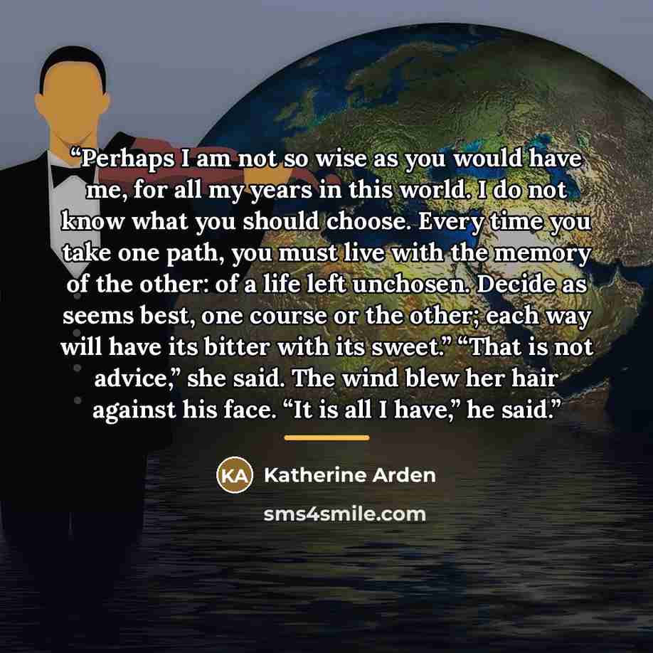 “Perhaps I am not so wise as you would have me, for all my years in this world. I do not know what you should choose. Every time you take one path, you must live with the memory of the other: of a life left unchosen. Decide as seems best, one course or the other; each way will have its bitter with…” quote by Katherine Arden