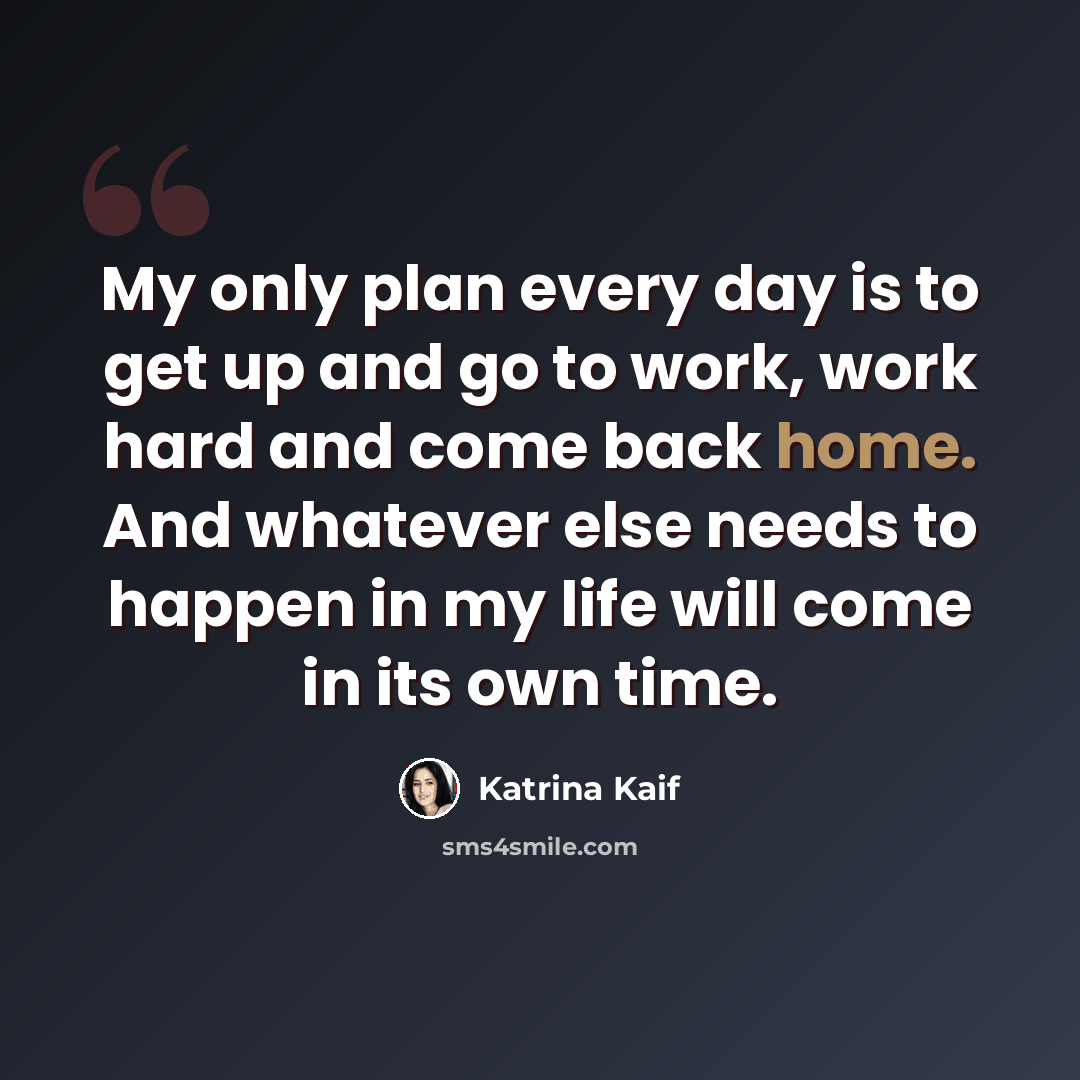 “My only plan every day is to get up and go to work, work hard and come back home. And whatever else needs to happen in my life will come in its own time.” quote by Katrina Kaif