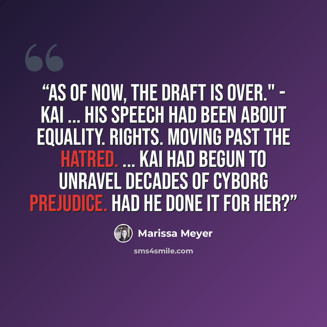“As of now, the draft is over." - Kai ... His speech had been about equality. Rights. Moving past the hatred. ... Kai had begun to unravel decades of cyborg prejudice. Had he done it for her?” quote by Marissa Meyer