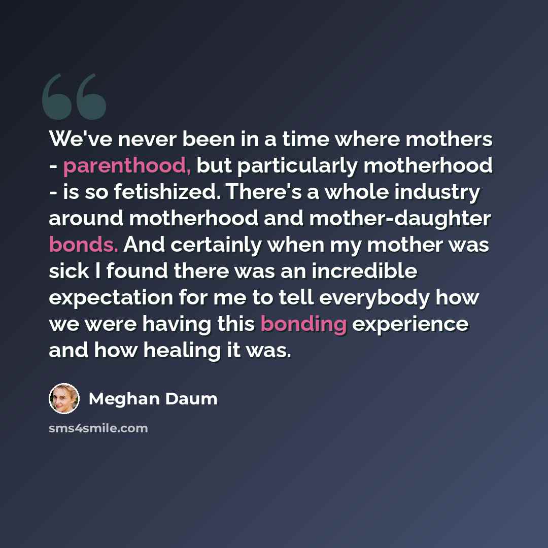 “We've never been in a time where mothers - parenthood, but particularly motherhood - is so fetishized. There's a whole industry around motherhood and mother-daughter bonds. And certainly when my mother was sick I found there was an incredible expectation for me to tell everybody how we were having…” quote by Meghan Daum