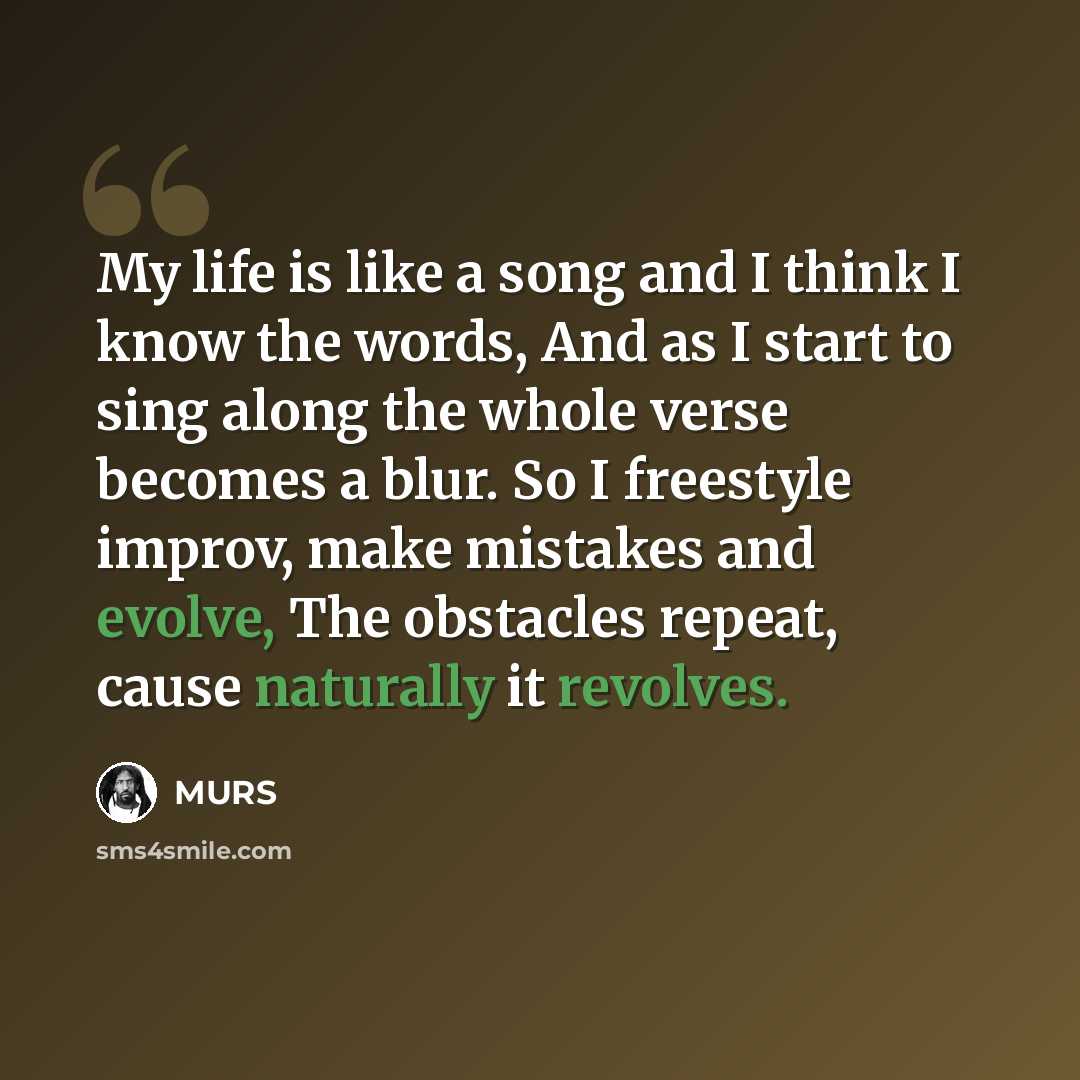 “My life is like a song and I think I know the words, And as I start to sing along the whole verse becomes a blur. So I freestyle improv, make mistakes and evolve, The obstacles repeat, cause naturally it revolves.” quote by MURS