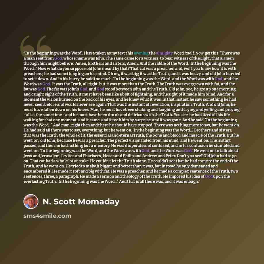 “In the beginning was the Word'. I have taken as my text this evening the almighty Word itself. Now get this: 'There was a man sent from God, whose name was John. The same came for a witness, to bear witness of the Light, that all men through him might believe.' Amen, brothers and sisters, Amen…” quote by N. Scott Momaday