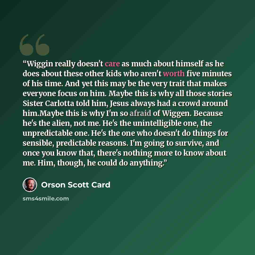 “Wiggin really doesn't care as much about himself as he does about these other kids who aren't worth five minutes of his time. And yet this may be the very trait that makes everyone focus on him. Maybe this is why all those stories Sister Carlotta told him, Jesus always had a crowd around him.Maybe…” quote by Orson Scott Card