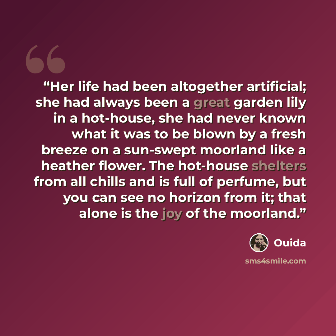 “Her life had been altogether artificial; she had always been a great garden lily in a hot-house, she had never known what it was to be blown by a fresh breeze on a sun-swept moorland like a heather flower. The hot-house shelters from all chills and is full of perfume, but you can see no horizon…” quote by Ouida