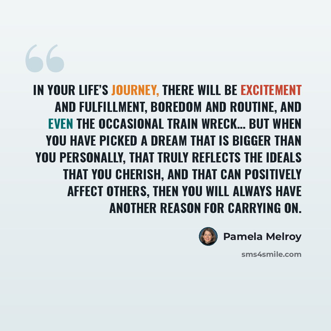 “In your life’s journey, there will be excitement and fulfillment, boredom and routine, and even the occasional train wreck… But when you have picked a dream that is bigger than you personally, that truly reflects the ideals that you cherish, and that can positively affect others, then you will…” quote by Pamela Melroy