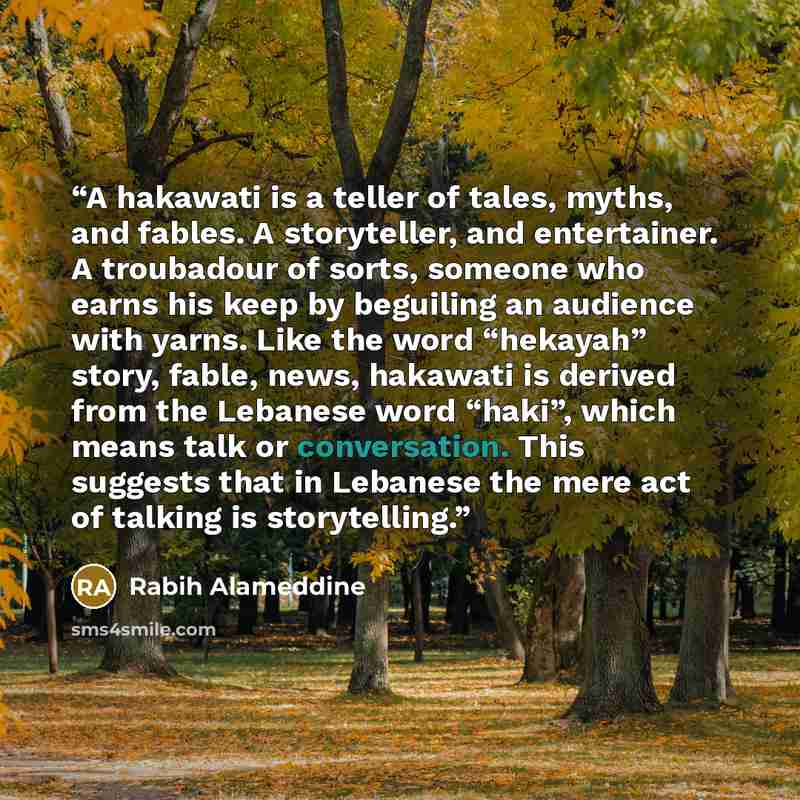 “A hakawati is a teller of tales, myths, and fables. A storyteller, and entertainer. A troubadour of sorts, someone who earns his keep by beguiling an audience with yarns. Like the word “hekayah” story, fable, news, hakawati is derived from the Lebanese word “haki”, which means talk or…” quote by Rabih Alameddine