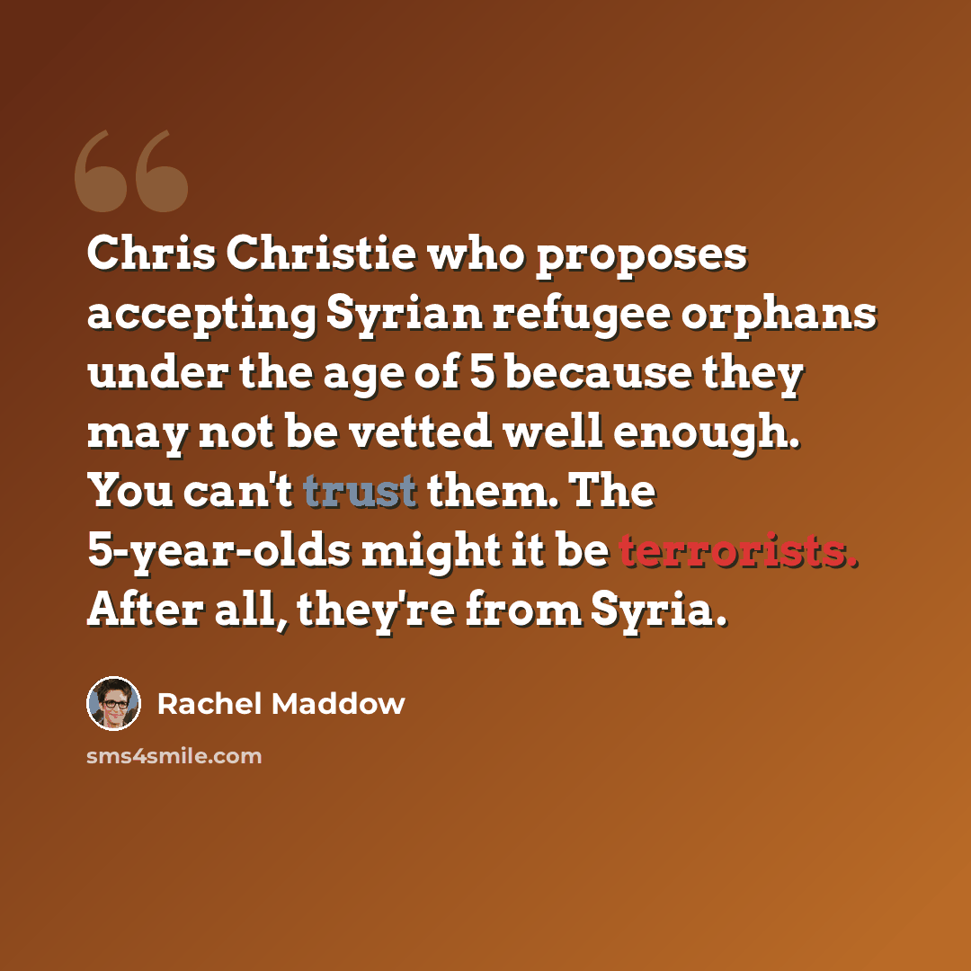 “Chris Christie who proposes accepting Syrian refugee orphans under the age of 5 because they may not be vetted well enough. You can't trust them. The 5-year-olds might it be terrorists. After all, they're from Syria.” quote by Rachel Maddow