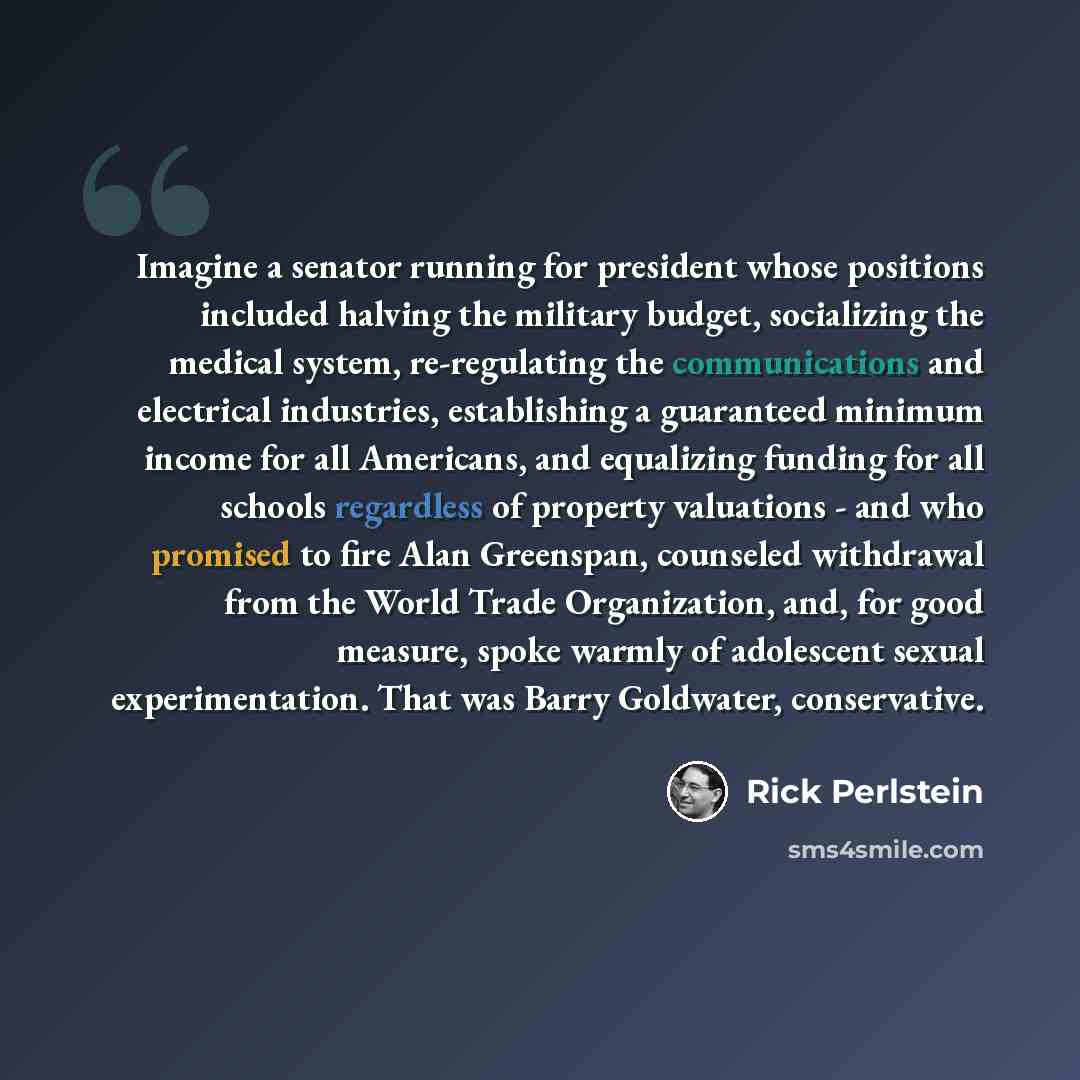 “Imagine a senator running for president whose positions included halving the military budget, socializing the medical system, re-regulating the communications and electrical industries, establishing a guaranteed minimum income for all Americans, and equalizing funding for all schools regardless of…” quote by Rick Perlstein