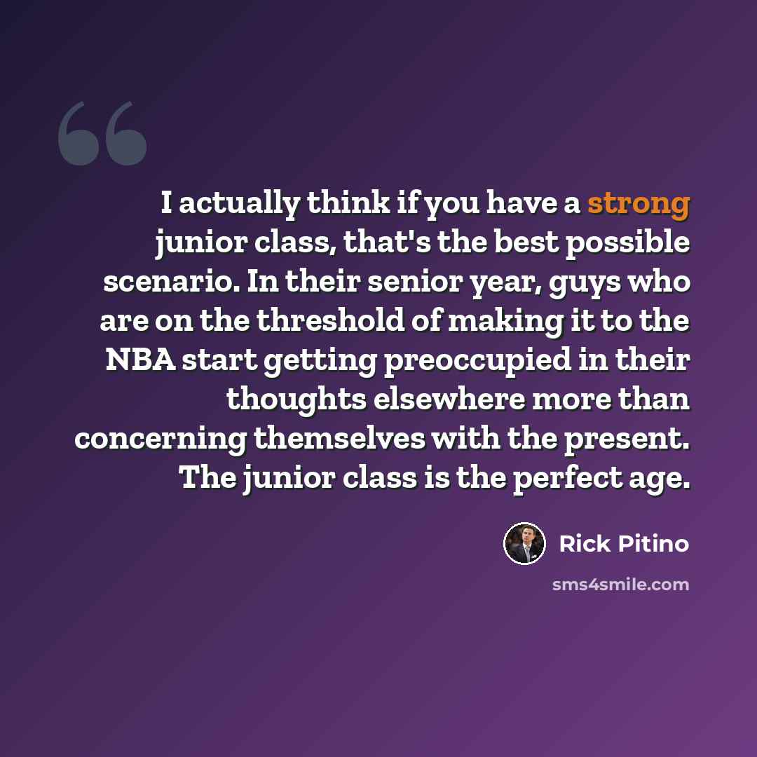 “I actually think if you have a strong junior class, that's the best possible scenario. In their senior year, guys who are on the threshold of making it to the NBA start getting preoccupied in their thoughts elsewhere more than concerning themselves with the present. The junior class is the perfect…” quote by Rick Pitino