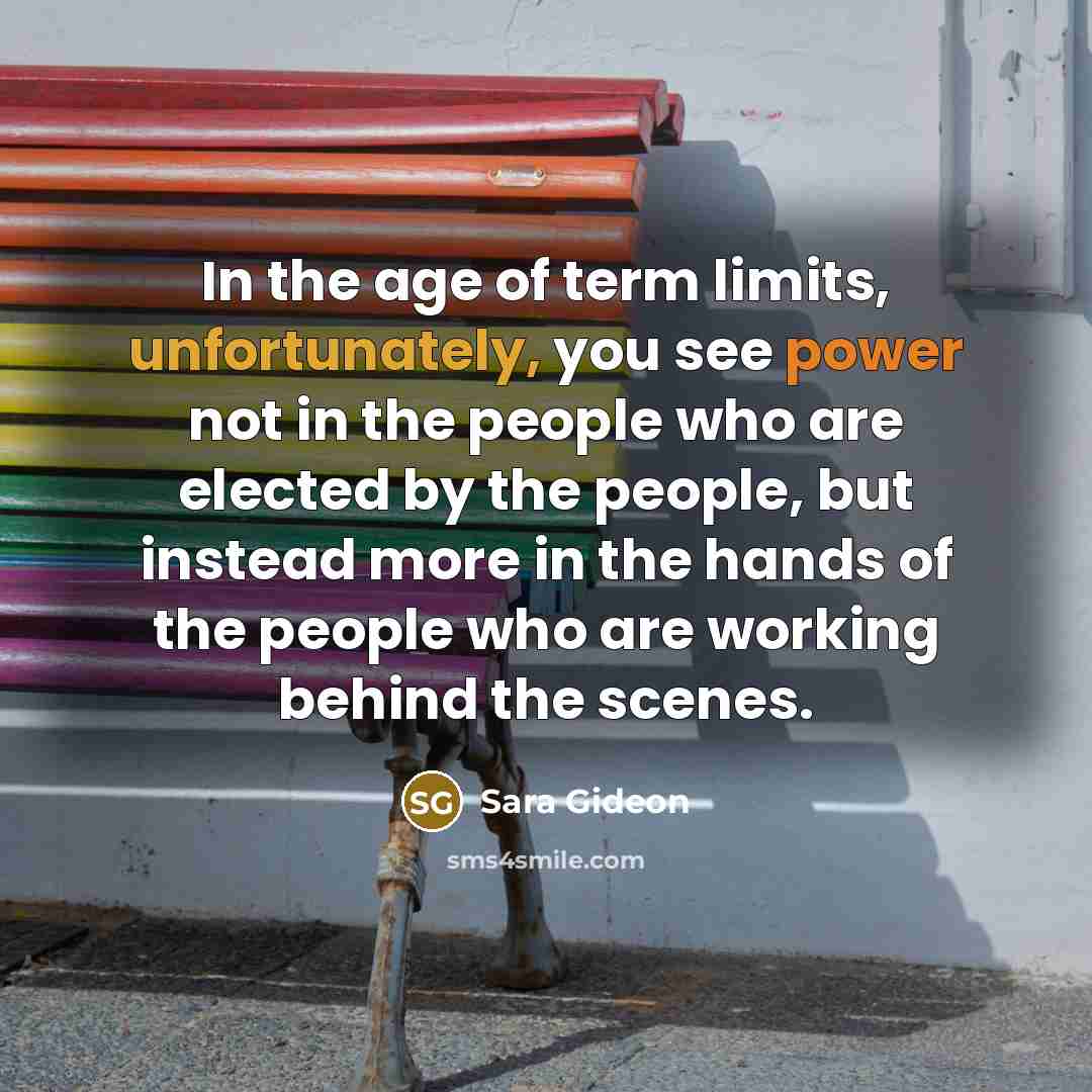“In the age of term limits, unfortunately, you see power not in the people who are elected by the people, but instead more in the hands of the people who are working behind the scenes.” quote by Sara Gideon