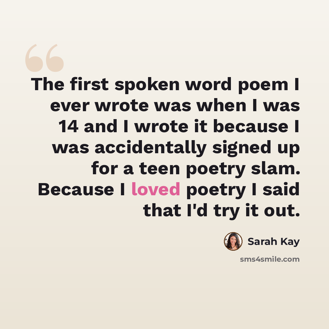 “The first spoken word poem I ever wrote was when I was 14 and I wrote it because I was accidentally signed up for a teen poetry slam. Because I loved poetry I said that I'd try it out.” quote by Sarah Kay