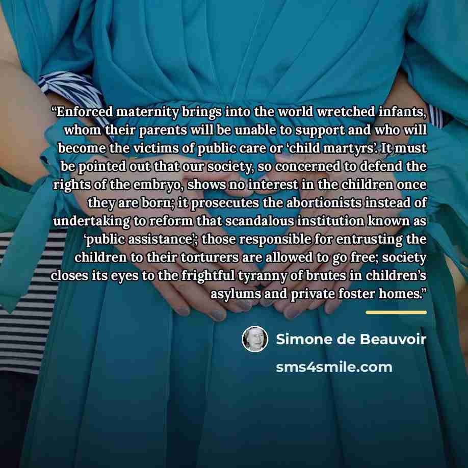 “Enforced maternity brings into the world wretched infants, whom their parents will be unable to support and who will become the victims of public care or ‘child martyrs’. It must be pointed out that our society, so concerned to defend the rights of the embryo, shows no interest in the children…” quote by Simone de Beauvoir
