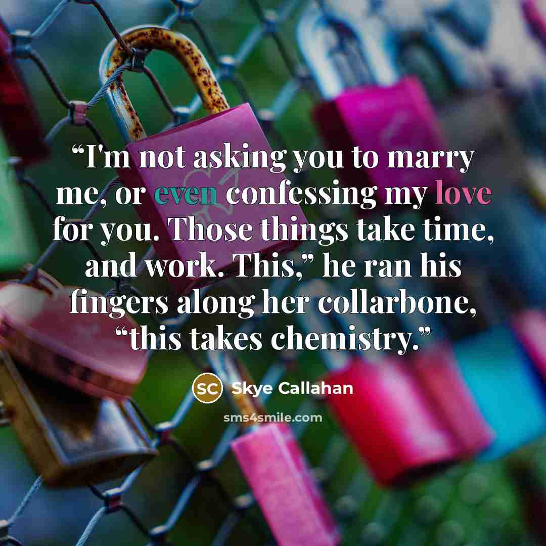 “I'm not asking you to marry me, or even confessing my love for you. Those things take time, and work. This,” he ran his fingers along her collarbone, “this takes chemistry.” quote by Skye Callahan