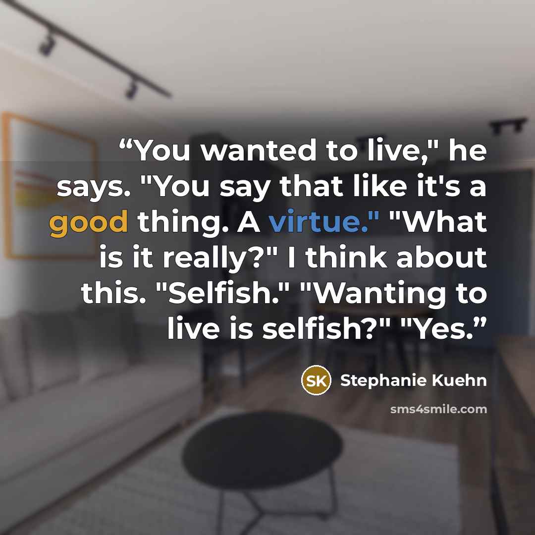 “You wanted to live," he says. "You say that like it's a good thing. A virtue." "What is it really?" I think about this. "Selfish." "Wanting to live is selfish?" "Yes.” quote by Stephanie Kuehn