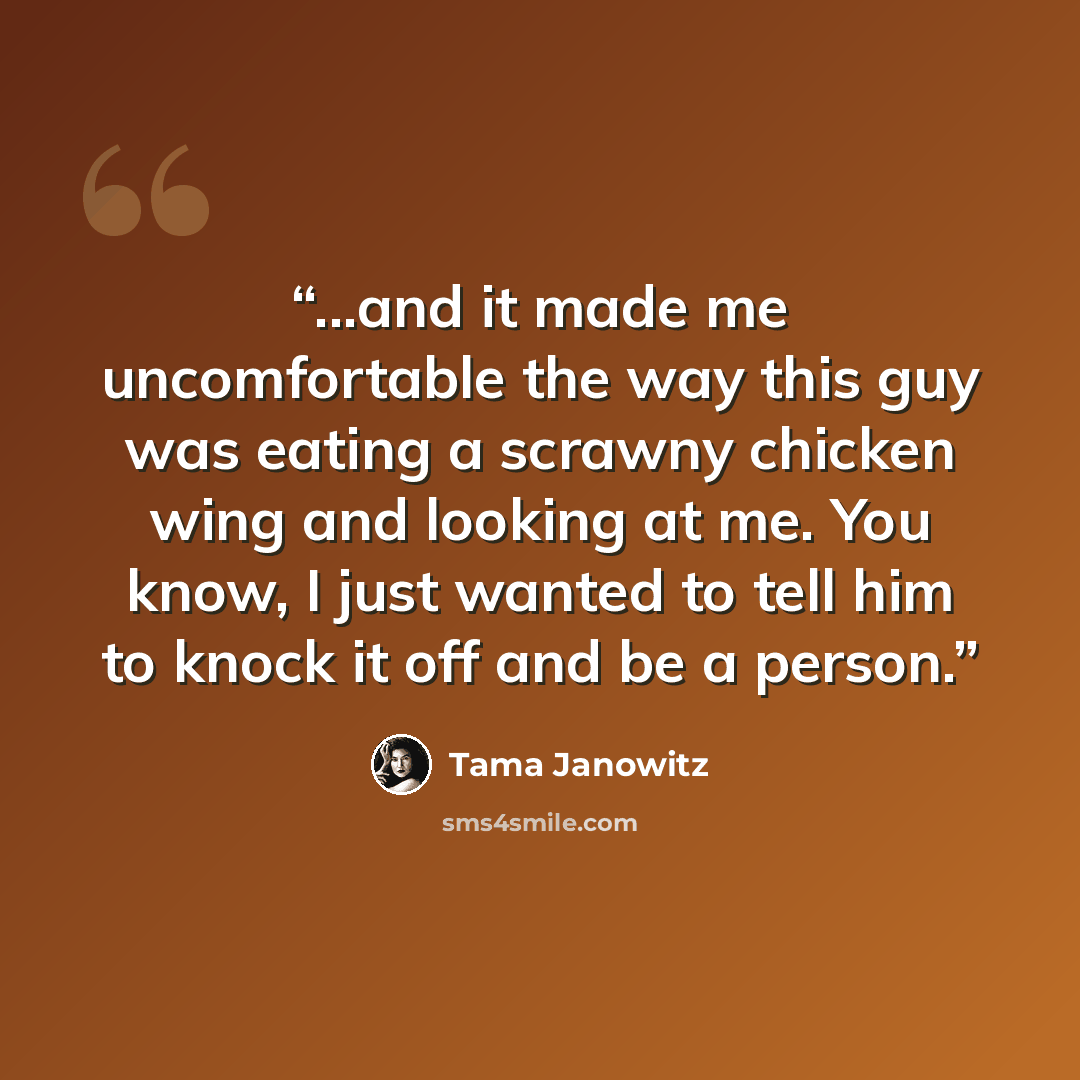 “...and it made me uncomfortable the way this guy was eating a scrawny chicken wing and looking at me. You know, I just wanted to tell him to knock it off and be a person.” quote by Tama Janowitz
