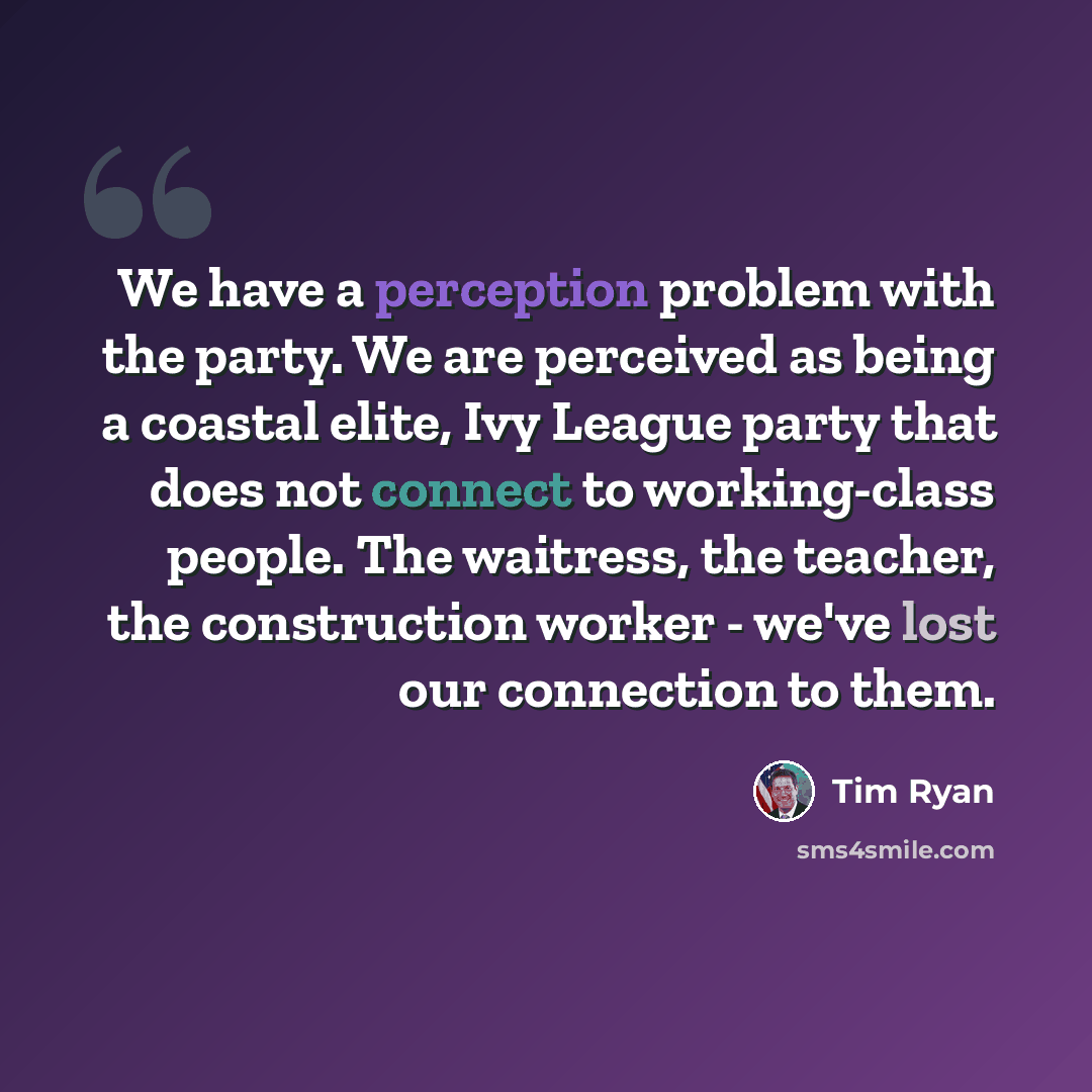 “We have a perception problem with the party. We are perceived as being a coastal elite, Ivy League party that does not connect to working-class people. The waitress, the teacher, the construction worker - we've lost our connection to them.” quote by Tim Ryan