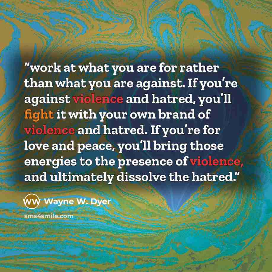 “work at what you are for rather than what you are against. If you’re against violence and hatred, you’ll fight it with your own brand of violence and hatred. If you’re for love and peace, you’ll bring those energies to the presence of violence, and ultimately dissolve the hatred.” quote by Wayne W. Dyer