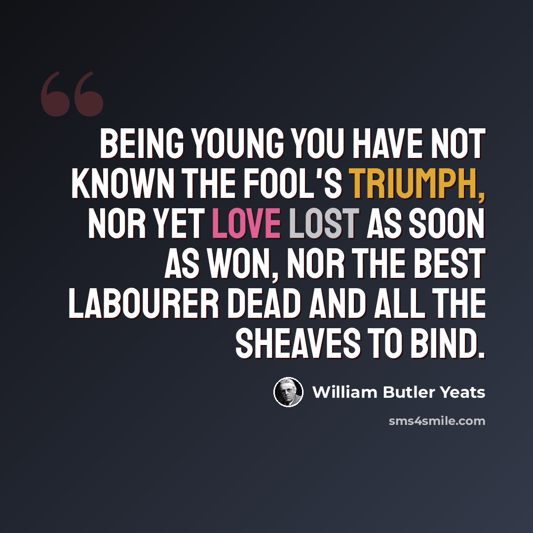 “Being young you have not known The fool's triumph, nor yet Love lost as soon as won, Nor the best labourer dead And all the sheaves to bind.” quote by William Butler Yeats
