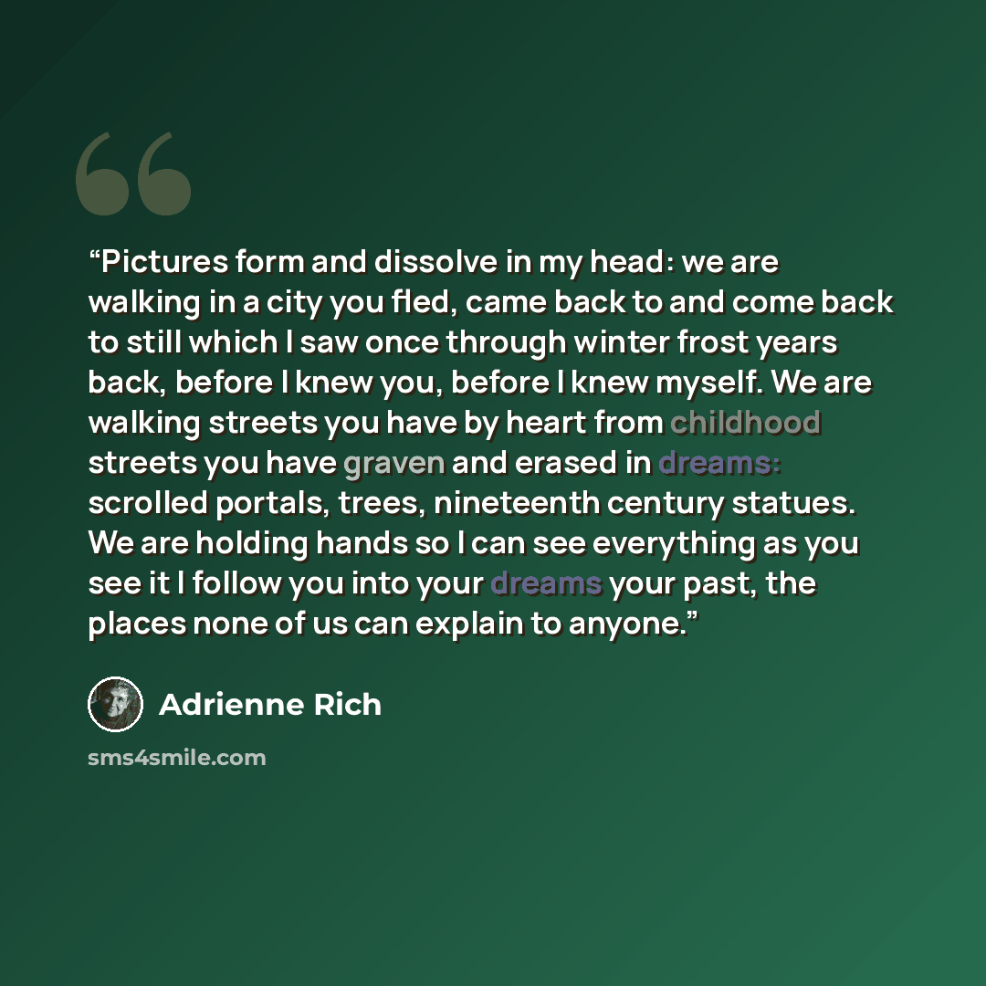 “Pictures form and dissolve in my head: we are walking in a city you fled, came back to and come back to still which I saw once through winter frost years back, before I knew you, before I knew myself. We are walking streets you have by heart from childhood streets you have graven and erased in…” quote by Adrienne Rich