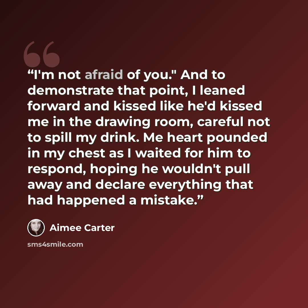 “I'm not afraid of you." And to demonstrate that point, I leaned forward and kissed like he'd kissed me in the drawing room, careful not to spill my drink. Me heart pounded in my chest as I waited for him to respond, hoping he wouldn't pull away and declare everything that had happened a mistake.” quote by Aimee Carter