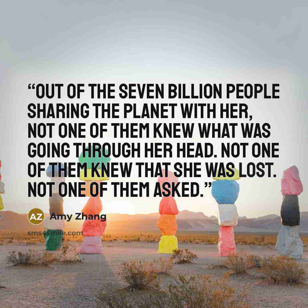 “Out of the seven billion people sharing the planet with her, not one of them knew what was going through her head. Not one of them knew that she was lost. Not one of them asked.” quote by Amy Zhang