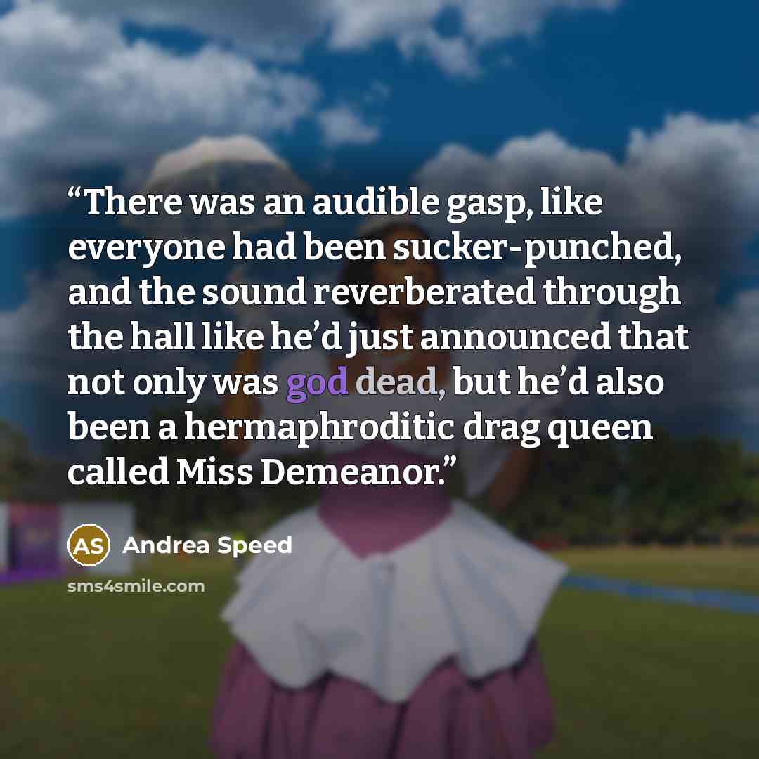 “There was an audible gasp, like everyone had been sucker-punched, and the sound reverberated through the hall like he’d just announced that not only was god dead, but he’d also been a hermaphroditic drag queen called Miss Demeanor.” quote by Andrea Speed