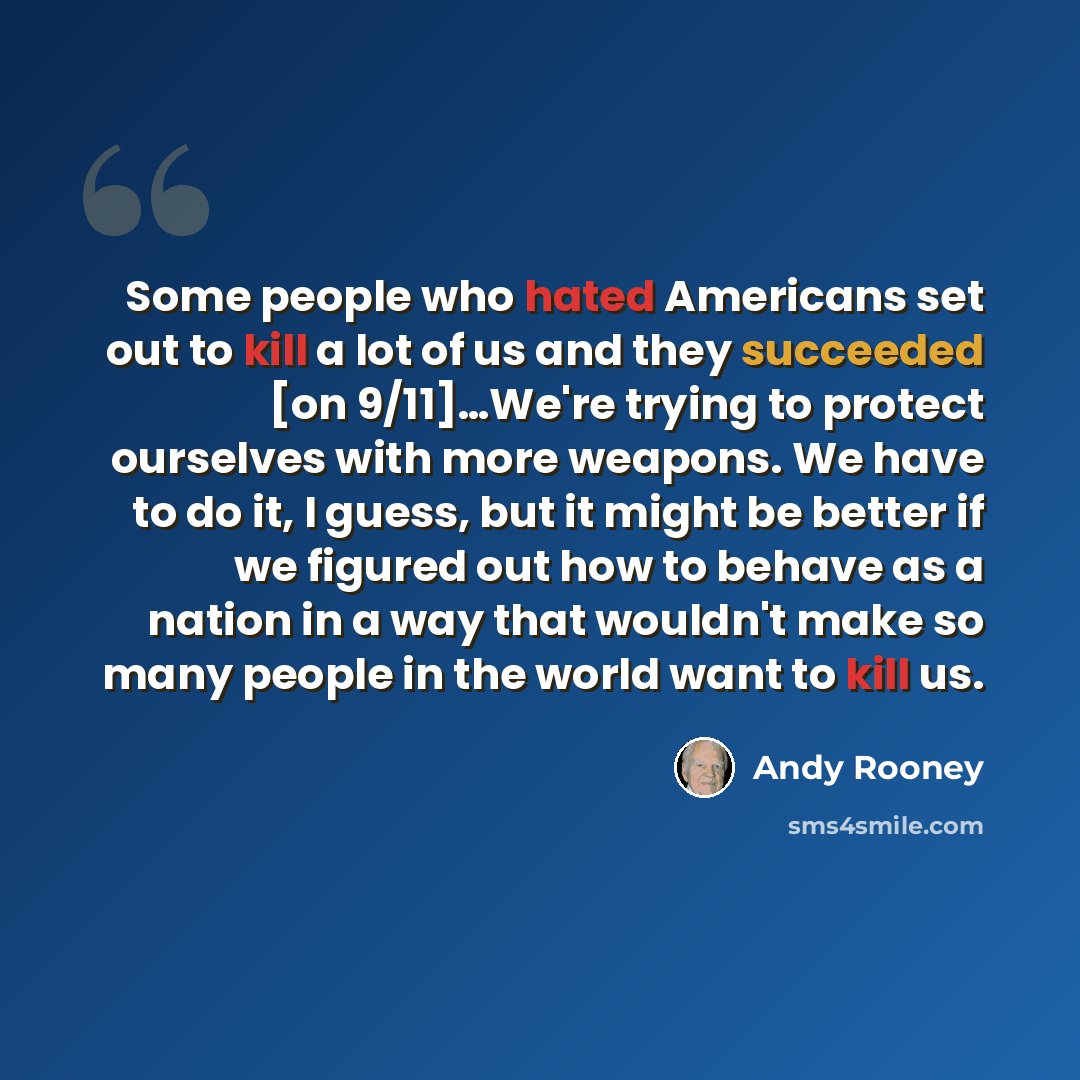 “Some people who hated Americans set out to kill a lot of us and they succeeded [on 9/11]…We're trying to protect ourselves with more weapons. We have to do it, I guess, but it might be better if we figured out how to behave as a nation in a way that wouldn't make so many people in the world want…” quote by Andy Rooney
