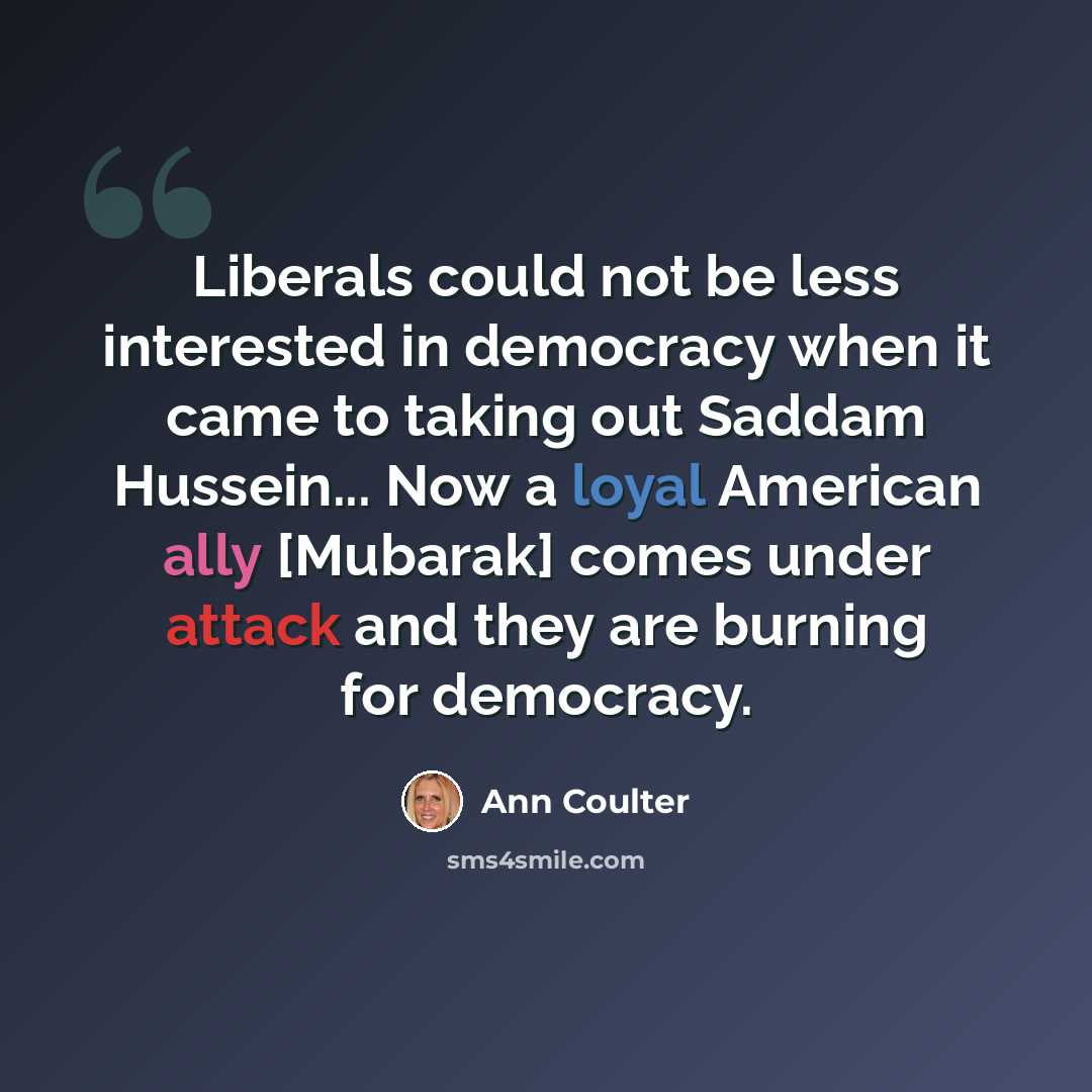 “Liberals could not be less interested in democracy when it came to taking out Saddam Hussein... Now a loyal American ally [Mubarak] comes under attack and they are burning for democracy.” quote by Ann Coulter